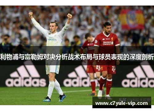 利物浦与富勒姆对决分析战术布局与球员表现的深度剖析